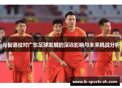肖智退役对广东足球发展的深远影响与未来挑战分析