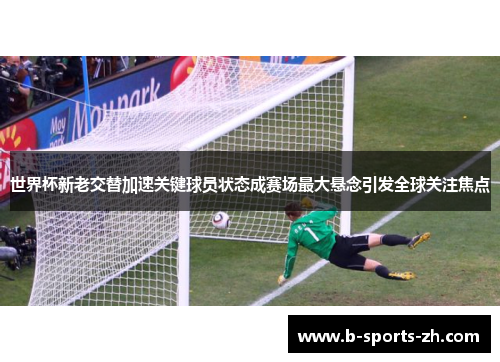 世界杯新老交替加速关键球员状态成赛场最大悬念引发全球关注焦点 世界杯新老交替加速关键球员状态成赛场最大悬念引发全球关注焦点