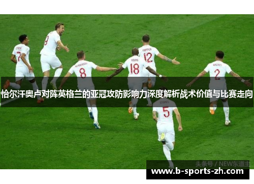 恰尔汗奥卢对阵英格兰的亚冠攻防影响力深度解析战术价值与比赛走向 恰尔汗奥卢对阵英格兰的亚冠攻防影响力深度解析战术价值与比赛走向
