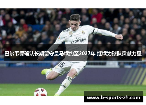 巴尔韦德确认长期留守皇马续约至2027年 继续为球队贡献力量