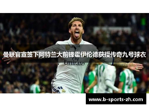 曼联官宣签下阿特兰大前锋霍伊伦德获授传奇九号球衣