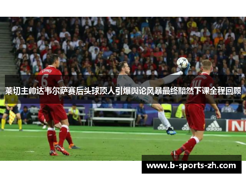 莱切主帅达韦尔萨赛后头球顶人引爆舆论风暴最终黯然下课全程回顾 莱切主帅达韦尔萨赛后头球顶人引爆舆论风暴最终黯然下课全程回顾