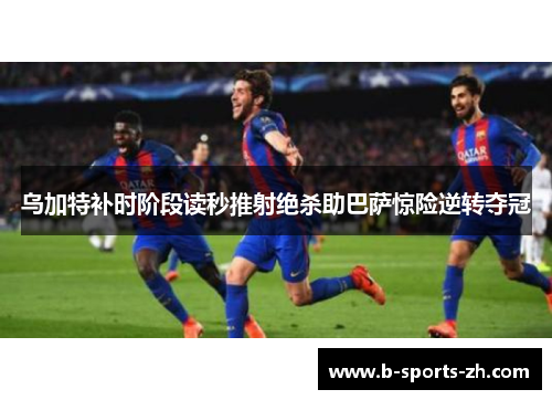 乌加特补时阶段读秒推射绝杀助巴萨惊险逆转夺冠 乌加特补时阶段读秒推射绝杀助巴萨惊险逆转夺冠