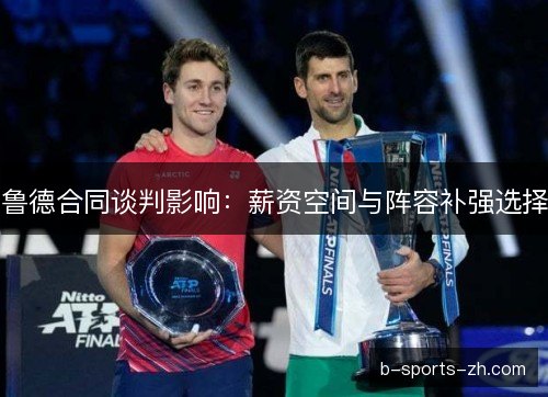 鲁德合同谈判影响：薪资空间与阵容补强选择